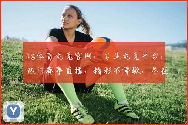 ag体育电竞官网，专业电竞平台，热门赛事直播，精彩不停歇，尽在ag电竞官网