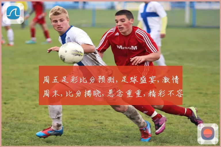 周五足彩比分预测,足球盛宴,激情周末,比分揭晓,悬念重重,精彩不容错过,预测来袭