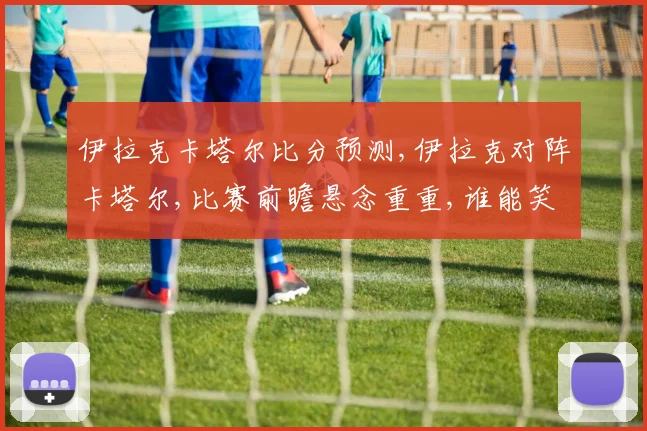 伊拉克卡塔尔比分预测,伊拉克对阵卡塔尔,比赛前瞻悬念重重,谁能笑到最后